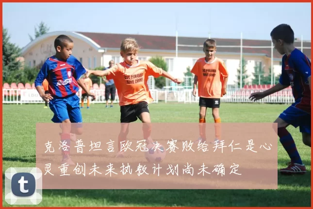 克洛普坦言欧冠决赛败给拜仁是心灵重创未来执教计划尚未确定