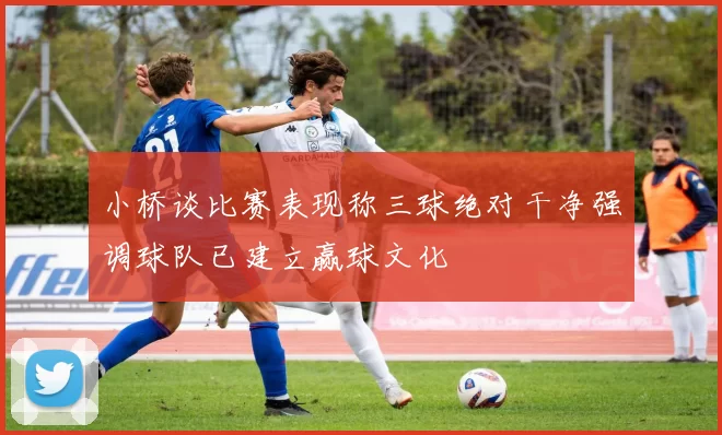 小桥谈比赛表现称三球绝对干净强调球队已建立赢球文化