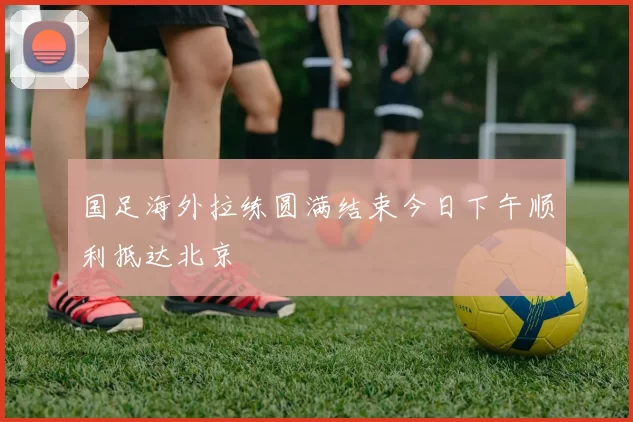 国足海外拉练圆满结束今日下午顺利抵达北京