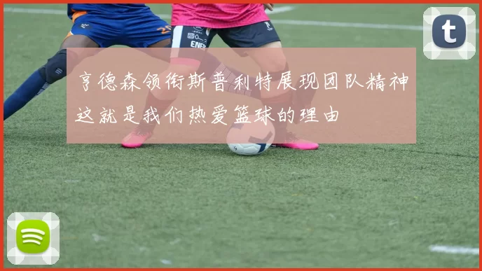 亨德森领衔斯普利特展现团队精神这就是我们热爱篮球的理由