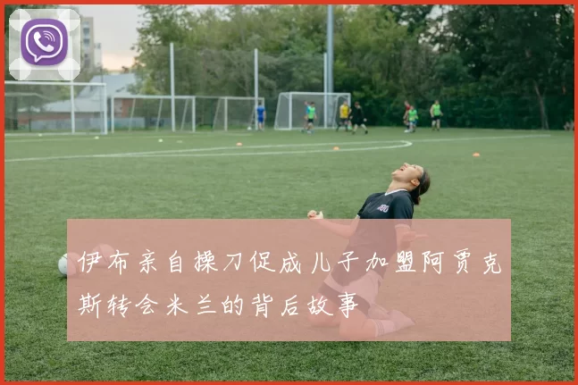 伊布亲自操刀促成儿子加盟阿贾克斯转会米兰的背后故事