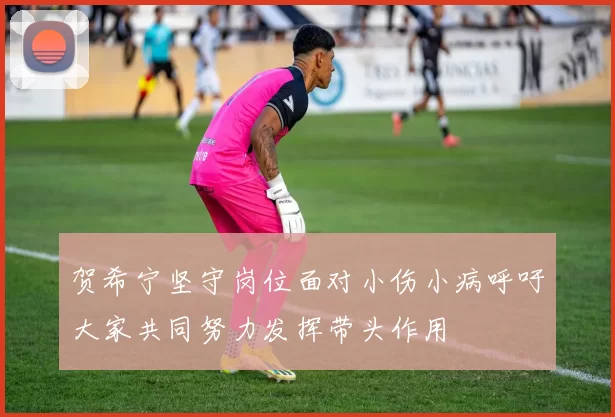 贺希宁坚守岗位面对小伤小病呼吁大家共同努力发挥带头作用