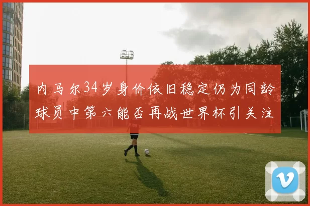 内马尔34岁身价依旧稳定仍为同龄球员中第六能否再战世界杯引关注