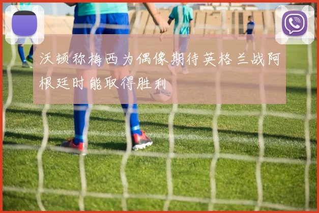 沃顿称梅西为偶像期待英格兰战阿根廷时能取得胜利