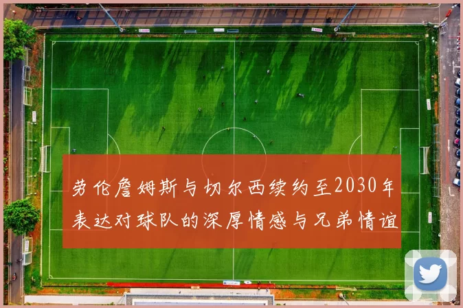 劳伦詹姆斯与切尔西续约至2030年表达对球队的深厚情感与兄弟情谊