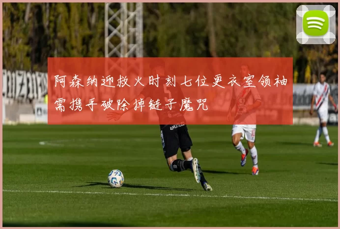 阿森纳迎救火时刻七位更衣室领袖需携手破除掉链子魔咒