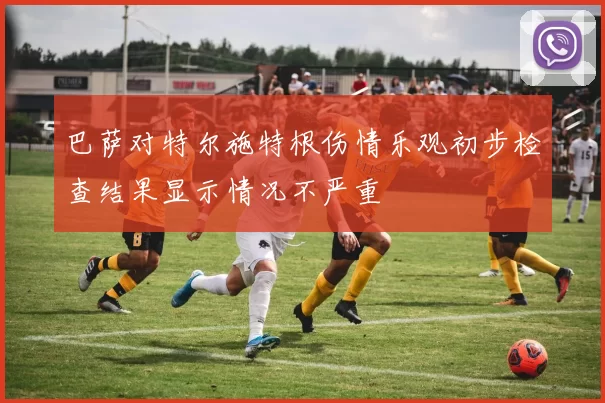 巴萨对特尔施特根伤情乐观初步检查结果显示情况不严重