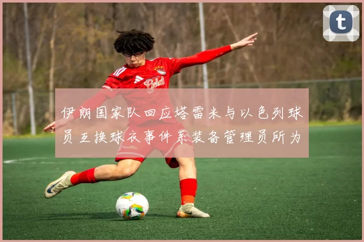 伊朗国家队回应塔雷米与以色列球员互换球衣事件系装备管理员所为