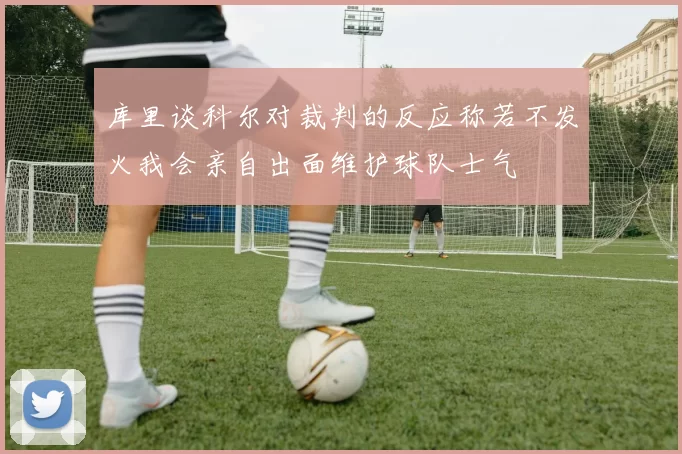 库里谈科尔对裁判的反应称若不发火我会亲自出面维护球队士气