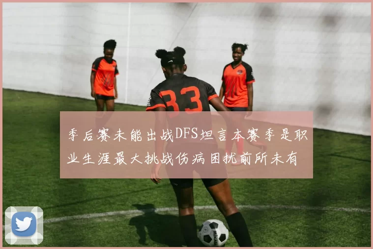 季后赛未能出战DFS坦言本赛季是职业生涯最大挑战伤病困扰前所未有